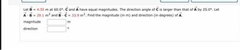 Let B = 4.55 m at 60.0°. C and A have equal magnitudes. The direction angle of C is larger than that of A by 25.0°. Let
A B = 29.1 m² and BC= 33.9 m². Find the magnitude (in m) and direction (in degrees) of A.
magnitude
direction
m
。