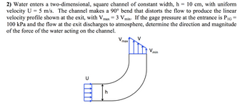 2) Water enters a two-dimensional, square channel of constant width, h = 10 cm, with uniform
velocity U = 5 m/s. The channel makes a 90° bend that distorts the flow to produce the linear
velocity profile shown at the exit, with Vmax Vmin. If the gage pressure at the entrance is P₁G =
100 kPa and the flow at the exit discharges to atmosphere, determine the direction and magnitude
of the force of the water acting on the channel.
3 V.
V
J
U
ET
Vmax
Vm
min