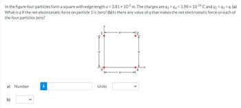 In the figure four particles form a square with edge length a = 3.81 x 102m. The charges are 91 - 94 = 1.98 x 10-15 C and 92 93 =q. (a)
What is q if the net electrostatic force on particle 1 is zero? (b) Is there any value of q that makes the net electrostatic force on each of
the four particles zero?
a) Number
b)
Units
-x