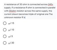 A resistance of 30 ohm is connected across 240v
supply. If a resistance R ohm is connected in parallel
with 30ohm resistor across the same supply, the
current drawn becomes triple of original one The
unknown resistor R is
O poi 15
O poi 10
O psi 5
O psi 30
