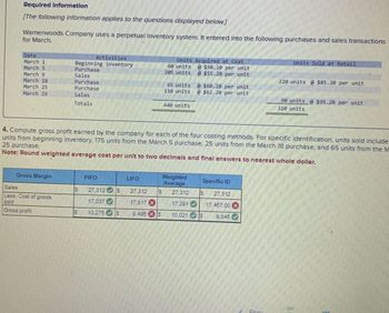 Required Information
[The following information applies to the questions displayed below]
Warnerwoods Company uses a perpetual inventory system. It entered into the following purchases and sales transactions
for March.
Date
March 1
March S
March 9
March 18
March 25
March 29
Gross Margin
Activities
Beginning inventory
Purchase
Sales
Purchase
Purchase
Sales
Totals
Sales
Less: Cost of goods
sold
Gross profit
69
60
FIFO
LIFO
Units Acquired at Cost
27.312 S
27.312
17.037
17.817 x
10,275 $ 9.495 S
60 units
265 units
65 units
110 units
4. Compute gross profit earned by the company for each of the four costing methods. For specific identification, units sold include
units from beginning inventory, 175 units from the March 5 purchase, 25 units from the March 18 purchase, and 65 units from the M
25 purchase.
Note: Round weighted average cost per unit to two decimals and final answers to nearest whole dollar.
440 units
Weighted
Average
@ $50.20 per unit
@$55.20 per unit
17.291
10,021
@ $60.20 per unit
@ $62.20 per unit
Specific ID
S 27.312
S
17.487.00 d
9.845
Units Sold at Retail
220 units @ $85.20 per unit
90 units @ $95.20 per unit
310 units
PU