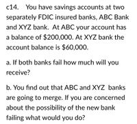 **Case Study c14**

You have savings accounts at two separately FDIC-insured banks, ABC Bank and XYZ Bank. At ABC, your account has a balance of $200,000. At XYZ Bank, the account balance is $60,000.

**a. If both banks fail, how much will you receive?**

**b. You find out that ABC and XYZ Banks are going to merge. If you are concerned about the possibility of the new bank failing, what would you do?**

**Explanation:**

This scenario involves understanding FDIC insurance limits and the potential impact of bank mergers on your insured deposits. The FDIC (Federal Deposit Insurance Corporation) insures accounts up to $250,000 per depositor, per insured bank. If both banks fail, your total insured amount will be determined based on these limits.

In the case of a bank merger, it is important to reassess the total amount held in the new entity to ensure it remains within FDIC insurance limits. You might consider diversifying your accounts across different banks to maintain full insurance coverage.