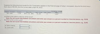 es
Suppose the following bond quote for IOU Corporation appears in the financial page of today's newspaper. Assume the bond has a
face value of $1,000, and the current date is April 19, 2022.
Company (Ticker) Coupon
IOU (IOU)
5.30
Maturity
April 19, 2031
Last Price
91.645
Last Yield
??
Estimated Volume
(000s)
1,827
a. What is the yield to maturity of the bond?
Note: Do not round intermediate calculations and enter your answer as a percent rounded to 2 decimal places, e.g., 32.16.
b. What is the current yield?
Note: Do not round intermediate calculations and enter your answer as a percent rounded to 2 decimal places, e.g., 32.16.
a. Yield to maturity
b. Current yield
%
%