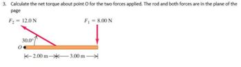 3. Calculate the net torque about point O for the two forces applied. The rod and both forces are in the plane of the
page
F2 = 12.0 N
F = 8.00 N
30.0°
K-2.00 m-*3.00 m
