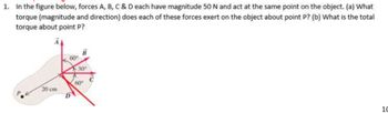 1. In the figure below, forces A, B, C & D each have magnitude 50 N and act at the same point on the object. (a) What
torque (magnitude and direction) does each of these forces exert on the object about point P? (b) What is the total
torque about point P?
60
30
20 cm
60 C
Di
10
