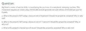 Question:
Big Steve's, maker of swizzle sticks, is considering the purchase of a new plastic stamping machine. This
investment requires an initial outlay of $105,000 and will generate net cash inflows of $19,000 per year for
8 years.
a. What is the project's NPV using a discount rate of 8 percent? Should the project be accepted? Why or why
not?
b. What is the project's NPV using a discount rate of 17 percent? Should the project be accepted? Why or
why not?
c. What is this project's internal rate of return? Should the project be accepted? Why or why not?