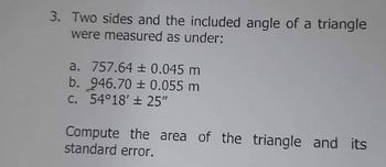 3. Two sides and the included angle of a triangle
were measured as under:
a. 757.64 ± 0.045 m
b. 946.70 ± 0.055 m
C. 54°18′ ± 25″
Compute the area of the triangle and its
standard error.