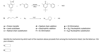 1.
Na
toluene
reflux
+
NaCl
.OH
H₂O
+
2.
Br2
Br.
HBr
a = Proton transfer
d
= Radical chain addition
g
= E2 Elimination
b
= Lewis acid/base
e = Electrophilic addition
h
=
SN1 Nucleophilic substitution
C = Radical chain substitution
f = E1 Elimination
i = SN2 Nucleophilic substitution
Identify the mechanism by which each of the reactions above proceeds from among the mechanisms listed. Use the letters a - i for
your answers.
1
2.