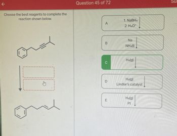 K
Choose the best reagents to complete the
reaction shown below.
na
L
~x
Question 45 of 72
A
B
D
E
1. NaBH.
2. H₂O*
Na
NH₂(1)
H₂(g)
H₂(g)
Lindlar's catalyst
H₂(g)
Pt
Su