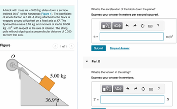 A block with mass m = 5.00 kg slides down a surface
inclined 36.9° to the horizontal (Figure 1). The coefficient
of kinetic friction is 0.26. A string attached to the block is
wrapped around a flywheel on a fixed axis at O. The
flywheel has mass 8.16 kg and moment of inertia 0.500
kg. m² with respect to the axis of rotation. The string
pulls without slipping at a perpendicular distance of 0.350
m from that axis.
Figure
O
1 of 1
5.00 kg
36.9°
What is the acceleration of the block down the plane?
Express your answer in meters per second squared.
a =
Submit
Part B
ΠΠ ΑΣΦ
VO
T =
Answer
What is the tension in the string?
Express your answer in newtons.
VE ΑΣΦ
?
m/s²
N