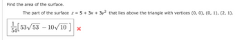 Find the area of the surface.
The part of the surface z = 5 + 3x + 3y² that lies above the triangle with vertices (0, 0), (0, 1), (2, 1).
[53√53-10√10] ×
54