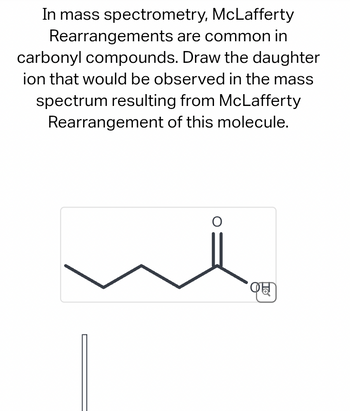 In mass spectrometry,
McLafferty
Rearrangements are common in
carbonyl compounds. Draw the daughter
ion that would be observed in the mass
spectrum resulting from McLafferty
Rearrangement of this molecule.
O
C
To