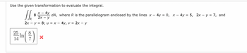 Use the given transformation to evaluate the integral.
X- 4y
11. 8 2-47, 0²,
2x Y
R
2x - y = 8; u = x - 4y, v = 2x - y
25/ ¹ m ( ²7 )
-In
14
X
dA, where R is the parallelogram enclosed by the lines x
4y = 0, x - 4y = 5, 2x - y = 7, and