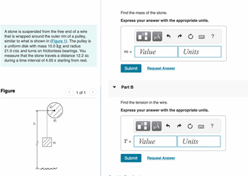 A stone is suspended from the free end of a wire
that is wrapped around the outer rim of a pulley,
similar to what is shown in (Figure 1). The pulley is
a uniform disk with mass 10.0 kg and radius
21.0 cm and turns on frictionless bearings. You
measure that the stone travels a distance 12.2 m
during a time interval of 4.00 s starting from rest.
Figure
M
m
1 of 1
Find the mass of the stone.
Express your answer with the appropriate units.
m =
Submit
Part B
T =
Submit
μÅ
Value
Find the tension in the wire.
Express your answer with the appropriate units.
0
Request Answer
μÅ
Value
Units
Request Answer
Units
?
?