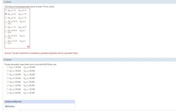 ## Hypothesis Testing Examples

### Part (i)

**Problem Statement:**  
The chance of developing breast cancer is under 11% for women.

**Hypotheses Options:**
- \( H_0: \mu = 11, \quad H_a: \mu < 11 \)
- \( H_0: \mu = 11, \quad H_a: \mu \geq 11 \)
- \( H_0: \mu = 0.11, \quad H_a: \mu < 0.11 \)
- \( H_0: p = 0.11, \quad H_a: p < 0.11 \)
- \( H_0: \mu < 11, \quad H_a: \mu \geq 11 \)
- \( H_0: p \geq 0.11, \quad H_a: p < 0.11 \)
- \( H_0: p < 0.11, \quad H_a: p \geq 0.11 \)
- \( H_0: p < 0.11, \quad H_a: p \geq 0.11 \) (Selected and marked incorrect)

**Explanation:**  
The statement correctly identifies that the problem is considering a population proportion (\( p \)), not a population mean (\( \mu \)). Therefore, the correct null and alternative hypotheses should involve \( p \).

---

### Part (j)

**Problem Statement:**  
Private universities' mean tuition cost is more than $20,000 per year.

**Hypotheses Options:**
- \( H_0: \mu = 20,000, \quad H_a: \mu \neq 20,000 \)
- \( H_0: \mu > 20,000, \quad H_a: \mu \leq 20,000 \)
- \( H_0: \mu \leq 20,000, \quad H_a: \mu > 20,000 \)
- \( H_0: p = 20,000, \quad H_a: p \neq 20,000 \)
- \( H_0: p = 20,000, \quad H_a: p > 20,000 \)
- \( H_0: \mu \leq 20,000, \quad H_a: \