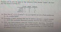 Suppose now we alter the game so that whenever Colin chooses "paper" the loser
pays the winner 3 instead of 1:
rock paper scissors
rock
0.
-3
1
1.
раper
scissors
-1
-1
3
(a) Show that xT= (,) and yT= (5) together are not a Nash equilibrium
3'31
for this modified
3'3
game.
(b) Formulate a linear program that can be used to calculate a mixed strategy
x € A(R) that maximises Rosemary's security level for this modified
game.
(c) Solve your linear program using the 2-phase simplex algorithm. You should
use the format given in lectures. Give a mixed strategy x E A(R) that has an
optimal security level for Rosemary and a mixed strategy y E A(C) that has
an optimal security level for Colin.
