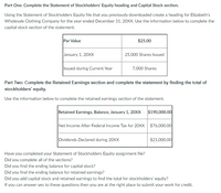 Part One: Complete the Statement of Stockholders' Equity heading and Capital Stock section.
Using the Statement of Stockholders Equity file that you previously downloaded create a heading for Elizabeth's
Wholesale Clothing Company for the year ended December 31, 20XX. Use the information below to complete the
capital stock section of the statement.
Par Value
$25.00
January 1, 20XX
25,000 Shares Issued
Issued during Current Year
7,000 Shares
Part Two: Complete the Retained Earnings section and complete the statement by finding the total of
stockholders' equity.
Use the information below to complete the retained earnings section of the statement.
Retained Earnings, Balance, January 1, 20XX $190,000.00
Net Income After Federal Income Tax for 20XX $76,000.00
Dividends Declared during 20XX
$21,000.00
Have you completed your Statement of Stockholders Equity assignment file?
Did you complete all of the sections?
Did you find the ending balance for capital stock?
Did you find the ending balance for retained earnings?
Did you add capital stock and retained earnings to find the total for stockholders' equity?
If you can answer yes to these questions then you are at the right place to submit your work for credit.
