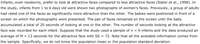 Infants, even newborns, prefer to look at attractive faces compared to less attractive faces (Slater et al., 1998). In
the study, infants from 1 to 6 days old were shown two photographs of women's faces. Previously, a group of adults
had rated one of the faces as significantly more attractive than the other. The babies were positioned in front of a
screen on which the photographs were presented. The pair of faces remained on the screen until the baby
accumulated a total of 20 seconds of looking at one or the other. The number of seconds looking at the attractive
face was recorded for each infant. Suppose that the study used a sample of n = 9 infants and the data produced an
average of M = 13 seconds for the attractive face with SS
72. Note that all the available information comes from
the sample. Specifically, we do not know the population mean or the population standard deviation.
