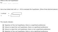 What is the null hypothesis?
Ho:
Use a two-tailed test with a = .05 to evaluate the hypothesis. (Show three decimal places.)
t-critical
The results indicate:
Rejection of the null hypothesis; there is a significant preference.
Failure to reject the null hypothesis; there is a significant preference.
Failure to reject the null hypothesis; there is not a significant preference.
Rejection of the null hypothesis; there is not a significant preference.
