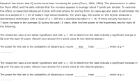 Research has shown that IQ scores have been increasing for years (Flynn, 1984, 1999). The phenomenon is called
the Flynn effect and the data indicate that the increase appears to average about 7 points per decade. To examine
this effect, a researcher obtains an IQ test with instructions for scoring from 10 years ago and plans to administer the
= 25 of today's high school students. Ten years ago, the scores on this IQ test produced a
standardized distribution with a mean of µ = 100 and a standard deviation o = 15. If there actually has been a
test to a sample of n
7-point increase in the average IQ during the past 10 years, then find the power of the hypothesis test for each of
the following.
The researcher uses a two-tailed hypothesis test with a = .05 to determine the data indicate a significant change in
IQ over the past 10 years. (Round your answer for z-score value to two decimal places.)
The power for the test is the probability of obtaining a z-score
less
than
which is p =
The researcher uses a one-tailed hypothesis test with a = .05 to determine the data indicate a significant increase in
IQ over the past 10 years. (Round your answer for z-score value to two decimal places.)
The power for the test is the probability of obtaining a z-score
than
which is p =
