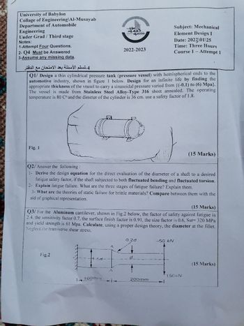 University of Babylon
Collage of Engineering\Al-Musayab
Department of Automobile
Engineering
Under Grad/Third stage
Notes:
1-Attempt Four Questions.
2- Q4 Must be Answered
3-Assume any missing data.
4 تسلم الأسئلة بعد الامتحان مع الدفتر
Subject: Mechanical
Element Design I
Date: 2022\01\25
2022-2023
Time: Three Hours
Course 1
Attempt 1
Q1/ Design a thin cylindrical pressure tank (pressure vessel) with hemispherical ends to the
automotive industry, shown in figure I below. Design for an infinite life by finding the
appropriate thickness of the vessel to carry a sinusoidal pressure varied from {(-0.1) to (6) Mpa}.
The vessel is made from Stainless Steel Alloy-Type 316 sheet annealed. The operating
temperature is 80 C° and the dimeter of the cylinder is 36 cm. use a safety factor of 1.8.
Fig. 1
(15 Marks)
Q2/ Answer the following:
1- Derive the design equation for the direct evaluation of the diameter of a shaft to a desired
fatigue safety factor, if the shaft subjected to both fluctuated bending and fluctuated torsion.
2- Explain fatigue failure. What are the three stages of fatigue failure? Explain them.
3- What are the theories of static failure for brittle materials? Compare between them with the
aid of graphical representation.
(15 Marks)
Q3/ For the Aluminum cantilever, shown in Fig.2 below, the factor of safety against fatigue is
2.4, the sensitivity factor 0.7, the surface finish factor is 0.91, the size factor is 0.6, Sut= 320 MPa
and yield strength is 61 Mpa. Calculate, using a proper design theory, the diameter at the fillet.
Neglect the transverse shear stress.
Fig.2
0.2d
---50 kN
d
(15 Marks)
150kN
100mm
200mm