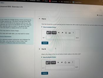 KHW 2
Enhanced EOC: Exercise 3.13
D2L Homepage - Vande...
A car comes to a bridge during a storm and finds the
bridge washed out. The driver must get to the other
side, so he decides to try leaping it with his car. The
side the car is on is 23.0 m above the river, whereas
the opposite side is a mere 2.1 m above the river.
The river itself is a raging torrent 52.0 m wide.
You may want to review (Page).
For help with math skills, you may want to review:
Vector Magnitudes
For general problem-solving tips and strategies for
this topic, you may want to view a Video Tutor
Solution of Different initial and final heights.
▼
M Gmail
Part A
v0 =
Submit
How fast should the car be traveling just as it leaves the cliff in order to just clear the river and land safely on the opp
►View Available Hint(s)
Part B
Handshake
V=
Submit
15. ΑΣΦ
VYES - Vanderbilt - S... Course Home
4
15] ΑΣΦ
3
C
What is the speed of the car just before it lands safely on the other side?
▸ View Available Hint(s)
?
m/s
?
Review
m/s