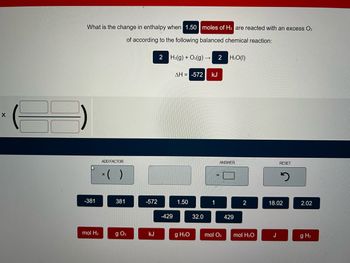 **Title: Calculating the Change in Enthalpy During a Reaction**

**Description:**

The problem asks for the change in enthalpy when 1.50 moles of \( \text{H}_2 \) are reacted with an excess of \( \text{O}_2 \) according to the given balanced chemical reaction:

\[ 2 \, \text{H}_2(g) + \text{O}_2(g) \rightarrow 2 \, \text{H}_2\text{O}(l) \]

The enthalpy change (\( \Delta H \)) for the reaction is given as -572 kJ.

**Interface:**

The user interface is designed to calculate the enthalpy change based on input values:

1. **Input Fields:**
   - Two pairs of input boxes allow the user to set up a calculation by determining the correct proportion or conversion factor to use.

2. **Calculation Tools:**
   - Users can choose from a selection of numerical values and units to perform their calculations:
     - Values: -381, 381, -572, -429, 1.50, 1, 2, 18.02, 2.02.
     - Units: mol \( \text{H}_2 \), g \( \text{O}_2 \), kJ, mol \( \text{O}_2 \), mol \( \text{H}_2\text{O} \), J, g \( \text{H}_2 \).

3. **Answer Box:**
   - An answer box is provided for the user to input the final calculated enthalpy change.

4. **Reset Button:**
   - A reset button is available to clear the inputs and start over.

**Purpose:**

This interface guides students through finding the change in enthalpy for the given reaction using stoichiometry and thermochemical data. Students apply the concept of enthalpy proportionality to determine the heat change for a specific amount of reactant, reinforcing understanding of thermochemical equations.