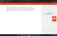 101 Chem101
Pt Periodic Table - Ptable
Answered: Using the data in the
cf2o lewis structure - Google Sea X
O X
A app.101edu.co
Question 13 of 34
Submit
What amount of heat (in kJ) is required to convert 10.1 g of an
unknown solid (MM = 83.21 g/mol) at -5.00 °C to a liquid at 52.3 °C?
(specific heat capacity of solid = 2.39 J/g-°C; specific heat capacity of
liquid = 1.58 J/g•°C; AHfus = 3.72 kJ/mol; normal freezing point, Tf =
10.3°C)
2.539 kJ
1
2
4
C
7
8
9.
+/-
х 100
8:02 PM
12/13/2021
...
