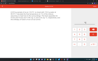 101 Chem101
Answered: Liquid butane is used
Pt Periodic Table - Ptable
cf2o lewis structure - Google Sea X
O X
A app.101edu.co
Question 33 of 34
Submit
A 25.5-g sample of ice at -10.0°C is mixed with 110.0 g water at
85.0°C. Calculate the final temperature (in °C) of the mixture
assuming no heat loss to the surroundings. The heat capacities for
H2O(I) and H20(s) are 4.184 J/g·°C and 2.03 J/g-°C, respectively, and
the enthalpy of fusion of ice is 6.02 kJ/mol.
°C
1
2
4
C
7
8
9.
+/-
х 100
8:49 PM
DELL
12/13/2021
...
3.
