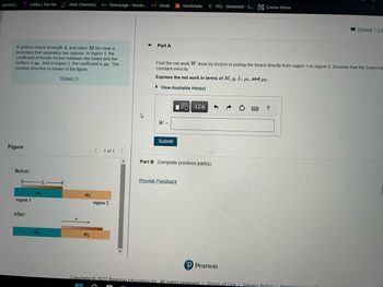 **Educational Content Transcription**

**Problem Statement:**

A uniform board of length \( L \) and mass \( M \) lies near a boundary that separates two regions. In region 1, the coefficient of kinetic friction between the board and the surface is \( \mu_1 \), and in region 2, the coefficient is \( \mu_2 \). The positive direction is shown in the figure.

**Task:**

**Part A:**

Find the net work \( W \) done by friction in pulling the board directly from region 1 to region 2. Assume that the board moves with constant velocity.

**Express the net work in terms of \( M \), \( g \), \( L \), \( \mu_1 \), and \( \mu_2 \).**

\[ W = \, \]

**Figure Explanation:**

The figure consists of two diagrams labeled "Before" and "After." 

- **Before:** 
  - The board spans both regions, with part of its length \( L \) over region 1 (blue) where the coefficient of friction is \( \mu_1 \), and part over region 2 (orange) where the coefficient of friction is \( \mu_2 \).

- **After:** 
  - The board is shown entirely in region 2, having been moved in the positive direction indicated in the diagram.

**Part B:**

Complete previous part(s)

**Additional Instructions:**

Provide Feedback

---

**Note:** The task involves calculating the work done against friction as the board transitions from one region to another, requiring knowledge of frictional forces and work-energy principles.

**Copyright Information:**

Copyright © 2022 Pearson Education Inc. All rights reserved.

---