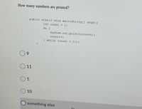 How many numbers are printed?
public static void main (String] args){
int count = 1;
do {
System.out.println (count);
count++;
} while (count < 11);
}
9.
11
1
10
O something else
