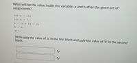 What will be the value inside the variables a and b after the given set of
assignments?
int a =
16;
int b = 7;
a = (a + b) / 2;
b
a;
a++;
Write only the value of 'a' in the first blank and only the value of 'b' in the second
blank.
A/
