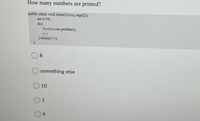How many numbers are printed?
public static void main(String args[]){
int i=10;
do{
System.out.println(i);
i--;
}while(i>1);
8
something else
10
1
6.
