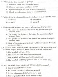 6. Which is the best example of gravity?
A. A car hits a tree, and its motion stops.
B. A breeze blows, and a sailboat moves.
C. A person drops a ball, and it fall to the ground.
D. A book is pushed, and it moves across the table.
7. Where is the gravitational force directed as you stand on the floor?
A. backward
B. downward
C. forward
D. upward
8. How distance between two objects affects the pull of gravity?
A. The lesser the distance, the lesser the gravitational pull
between them.
B. The greater the distance, the lesser the gravitational pull
between them.
C. The greater the distance, the greater the gravitational pull
between them.
D. None of these, the gravitational pull between them depends
on their weights.
9. A baseball and a sheet of paper are dropped at the same time from
the same height. What will occur if there is no air resistance?
A. The baseball will land first.
B. The paper will float slowly through the air.
C. The baseball will float slowly through the air.
D. The baseball and the paper will land at the same time.
10. Why did a ball thrown to the air fall back to the ground?
A. Gravity caused the ball to fall.
B. Air caused the ball to fall on the ground.
C. Acceleration caused the ball to move fast.
D. The weight of the ball made it move faster.
