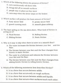 1. Which of the following shows the presence of friction?
A. cars continuously roll down hills
B. things fall off on smooth surfaces
C. people stay in place as they move
D. cars stop when the driver steps on the brakes
2. Which surface will produce the least amount of friction?
A. fuzzy soccer field
B. grassy soccer field
C. gravel running track
D. smooth glass tabletop
3. The boat sailing on the sea slows down. What kind of friction is
acting on it?
A. Fluid friction
B. Rolling friction
C. Sliding friction
D. Static friction
4. Why is it easy to slip when there is water on a smooth floor?
A. The water increases the friction between your feet
floor.
and the
B. The friction between your feet and the floor changes from
kinetic to static friction.
C. The water is a lubricant and reduces the friction between
your feet and the floor.
D. The friction between your feet and the floor changes from
sliding kinetic friction to rolling kinetic friction.
5. Which of the following statements best describes friction?
A. It is a force that occurs between solids.
B. It is a force that occurs only on rough surfaces.
C. It is a force that occurs between solids and liquids.
D. It is a force that occurs when surfaces touch each other.
