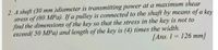 2. A shaft (30 mm )diameter is transmitting power at a maximum shear
stress of (80 MPa). If a pulley is connected to the shaft by means of a key
find the dimensions of the key so that the stress in the key is not to
exceed( 50 MPa) and length of the key is (4) times the width.
[Ans. 1 = 126 mm]
