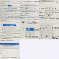 (Please show your answer tcv Select an answer
C. The test statistic ? v =
(pleas
yc
shoul v Select an answer
d. The p-value =
(Please show
he null
e. The p-value i v ?
f. Based on thi:
ould Select an ansv)clusio
usion is that...
аcсept
t statisti v ?
reject
fail to reject
g. Thus, the fina
ggest 1
icient evidence to conclude that thvalue =
is not s
OThe data suggest the population
there is sufficient evidence to co
statistics students is equal to 2. udents is equal to 2.
(Please
value is ? va
O The data suggest that the popul.
not significantly more than 2 at
that the population mean study-antly more than 2 at a = 0.05, so th on this, we should Selee
uggest that the population mean stu
pulation mean study time per unit f.
? vSelect an answer ♥
Ho: ?
Select a
Selectan
?
an answer
v ?
Selec
H1:
(pl
Select!
e test
23
e p-vaiue -
|(Fieaše shov
e p-value is ? a
sed on this, we should Select an a
c. The test statistic
Selec
us, the final conclusion is that
0.05 level of significance?
V Select an answer
t-test for a population mean
z-test for a population proportion
(please show your answer to 3 de
N
