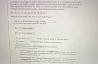 According to the Carnegie unit system, the recommended number of hours students should study
per unit is 2. Are statistics students' study hours more than the recommended number of hours per
unit? The data show the results of a survey of 13 statistics students who were asked how many
hours per unit they studied. Assume a normal distribution for the population.
2.1, 2.5, 3.1, 1.7, 1, 2.2, 2, 2.9, 2.7, 3.2, 3.9, 0.6, 3.2
What can be concluded at the a = 0.05 level of significance?
a. For this study, we should use Select an answer
b. The null and alternative hypotheses would be:
Ho:
? v Select an answer v
H1: ?v Select an answer v
c. The test statistic ? v =
(please show your answer to 3 decimal places.)
d. The p-value =
(Please show your answer to 4 decimal places.)
e. The p-value is ? a
f. Based on this, we should Select an answer
the null hypothesis.
g. Thus, the final conclusion is that ...
O The data suggest the population mean is not significantly more than 2 at a = 0.05, s0
there is sufficient evidence to conclude that the population mean study time per unit for
statistics students is equal to 2.
O The data suggest that the population mean study time per unit for statistics students is
not significantly more than 2 at a = 0.05, so there is insufficient evidence to conclude
that the population mean study time per unit for statistics students is more than 2.
