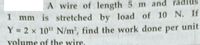 A wire of length 5 m and radius
mm is stretched by load of 10 N. If
1
Y = 2 x 10" N/m2, find the work done per unit
volume of the wire.
