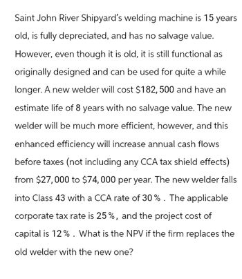 Saint John River Shipyard's welding machine is 15 years
old, is fully depreciated, and has no salvage value.
However, even though it is old, it is still functional as
originally designed and can be used for quite a while
longer. A new welder will cost $182, 500 and have an
estimate life of 8 years with no salvage value. The new
welder will be much more efficient, however, and this
enhanced efficiency will increase annual cash flows
before taxes (not including any CCA tax shield effects)
from $27,000 to $74,000 per year. The new welder falls
into Class 43 with a CCA rate of 30%. The applicable
corporate tax rate is 25%, and the project cost of
capital is 12%. What is the NPV if the firm replaces the
old welder with the new one?