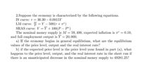 2.Suppose the economy is characterized by the following equations.
IS curve: r = 30.30-0.0015Y
LM curve: =Y - 500(r + 7)
SRAS curve: Y = Y + 100(P – pº)
The nominal money supply is M = 59, 400, expected inflation is a = 0.10,
and full employment output is Y = 20,000.
a) If the economy begins in general equilibrium, what are the equilibrium
values of the price level, output and the real interest rate?
b) if the expected price level is the price level your found in part (a), what
happens to the price level, output, and the real interest rate in the short run if
there is an unanticipated decrease in the nominal money supply to 49281.25?
%3D
