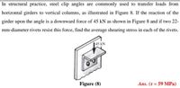 In structural practice, steel clip angles are commonly used to transfer loads from
horizontal girders to vertical columns, as illustrated in Figure 8. If the reaction of the
girder upon the angle is a downward force of 45 kN as shown in Figure 8 and if two 22-
mm-diameter rivets resist this force, find the average shearing stress in each of the rivets.
45 kN
drem
Figure (8)
Ans. (T = 59 MPa)
