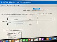2 - MEASUREMENTS AND CALCULATIONS
O Previous Page 21 of 22 E Next O
References
Use the References to access important values if needed for this question.
Use unit analysis to show how to calculate the mass of 16.8 mL of aluminum. See the table below for the density of aluminum.
(number)
(unit)
16.8 mL Al
g Al
16.8
(number)
(unit)
Densities of Some Common Substances
Substance Density (g/mL)
Water
1.00
Aluminum
2.72
étv A
A O
66
JAN
27
280
