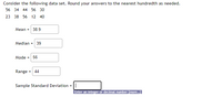 Consider the following data set. Round your answers to the nearest hundredth as needed.
56 34 44 56 30
23 38 56 12 40
Mean = 38.9
Median = 39
Mode =
56
Range
= 44
Sample Standard Deviation
Enter an integer or decimal number [more..]l
