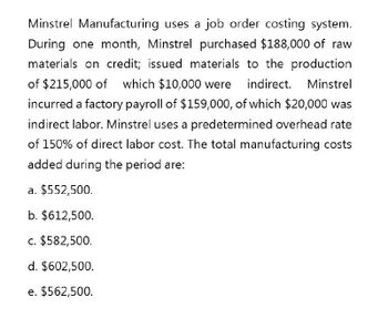 Minstrel Manufacturing uses a job order costing system.
During one month, Minstrel purchased $188,000 of raw
materials on credit; issued materials to the production
of $215,000 of which $10,000 were indirect. Minstrel
incurred a factory payroll of $159,000, of which $20,000 was
indirect labor. Minstrel uses a predetermined overhead rate
of 150% of direct labor cost. The total manufacturing costs
added during the period are:
a. $552,500.
b. $612,500.
c. $582,500.
d. $602,500.
e. $562,500.