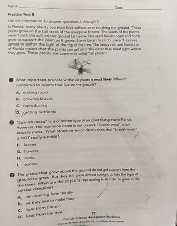 Name
Practice Test B
Use the information to answer questions 1 through 3.
Date
In Florida, many plants live their lives without ever touching the ground. These
plants grow on the tall trees of the mangrove forests. The seeds of the plants
never touch the soil on the ground far below. The seed breaks open and roots
grow to support the plant as it grows. Stems begin to climb upward. Leaves
spread to gather the light at the top of the tree. The heavy rain and humid air
of Florida means that the plants can get all of the water they need right where
they grow. These plants are commonly called "air plants."
What important process within air plants is most likely different
compared to plants that live on the ground?
A. making food
B. growing leaves
C. reproducing
D. getting nutrients
2 "Spanish moss" is a common type of air plant that grows in Florida.
However, the common name is not correct. "Spanish moss" is not
actually moss. What structure would clearly show that "Spanish moss"
is NOT really a moss?
F. leaves
G. flowers
H. roots
?
1.
spores
The plants that grow above the ground do not get support from the
ground to grow. But they still grow almost straight up into the tops of
the trees. What are the air plants responding to in order to grow in the
correct direction?
A. rain coming from the sky
B. air they use to make food
C. light from the sun
D. heat from the tree
27
Florida Science Assessment Workbook
Copyright © Pearson Education, Inc., or its affiliates. All rights reserved.