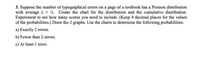 3. Suppose the number of typographical errors on a page of a textbook has a Poisson distribution
with average A = ½. Create the chart for the distribution and the cumulative distribution.
Experiment to see how many scores you need to include. (Keep 4 decimal places for the values
of the probabilities.) Draw the 2 graphs. Use the charts to determine the following probabilities:
a) Exactly 2 errors.
b) Fewer than 2 errors.
c) At least 1 error.
