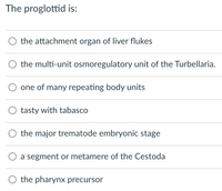 The proglottid is:
O the attachment organ of liver flukes
the multi-unit osmoregulatory unit of the Turbellaria.
one of many repeating body units
tasty with tabasco
the major trematode embryonic stage
a segment or metamere of the Cestoda
the pharynx precursor
