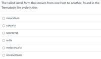 The tailed larval form that moves from one host to another, found in the
Trematode life cycle is the:
O miracidium
cercaria
sporocyst
redia
metacercaria
novanoidium
