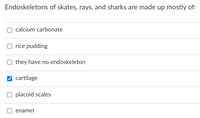 Endoskeletons of skates, rays, and sharks are made up mostly of:
calcium carbonate
O rice pudding
they have no endoskeleton
cartilage
O placoid scales
enamel
